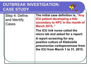 OUTBREAK INVESTIGATION:
CASE STUDY
Step 4: Define
and Identify
Cases
The initial case definition is, “Any
ICU patient developing a HAI
secondary to KPC in the month of
March 2015. ”
The ICU link nurse called the
micro lab and asked for a report:
A report screening for any
positive culture of Klebsiella
pneumoniae carbapenemase from
the ICU from March 1 to 31, 2015.
 