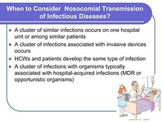 When to Consider Nosocomial Transmission
of Infectious Diseases?
 A cluster of similar infections occurs on one hospital
unit or among similar patients
 A cluster of infections associated with invasive devices
occurs
 HCWs and patients develop the same type of infection
 A cluster of infections with organisms typically
associated with hospital-acquired infections (MDR or
opportunistic organisms)
 