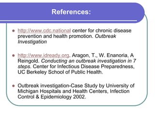 References:
 http://www.cdc.national center for chronic disease
prevention and health promotion. Outbreak
Investigation
 http://www.idready.org. Aragon, T., W. Enanoria, A
Reingold. Conducting an outbreak investigation in 7
steps. Center for Infectious Disease Preparedness,
UC Berkeley School of Public Health.
 Outbreak investigation-Case Study by University of
Michigan Hospitals and Health Centers, Infection
Control & Epidemiology 2002.
 