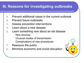III. Reasons for investigating outbreaks
A. Prevent additional cases in the current outbreak
B. Prevent future outbreaks
C. Assess prevention interventions
D. Learn about a new disease
E. Learn something new about an old disease
• New sources
• Unusual modes of transmission
• Complications of new procedures
F. Reassure the public
G. Minimize economic and social disruption
 