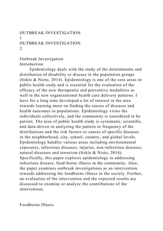 OUTBREAK INVESTIGATION
1
OUTBREAK INVESTIGATION
2
Outbreak Investigation
Introduction
Epidemiology deals with the study of the determinants and
distribution of disability or disease in the population groups
(Szklo & Nieto, 2014). Epidemiology is one of the core areas in
public health study and is essential for the evaluation of the
efficacy of the new therapeutic and preventive modalities as
well in the new organizational health care delivery patterns. I
have for a long time developed a lot of interest in the area
towards learning more on finding the causes of diseases and
health outcomes in populations. Epidemiology views the
individuals collectively, and the community is considered to be
patient. The area of public health study is systematic, scientific,
and data-driven in analyzing the pattern or frequency of the
distributions and the risk factors or causes of specific diseases
in the neighborhood, city, school, country, and global levels.
Epidemiology handles various areas including environmental
exposures, infectious diseases, injuries, non-infectious diseases,
natural disasters and terrorism (Szklo & Nieto, 2014).
Specifically, this paper explores epidemiology in addressing
infectious disease, food-borne illness in the community. Also,
the paper examines outbreak investigations as an intervention
towards addressing the foodborne illness in the society. Further,
an evaluation of the intervention and the expected results are
discussed to examine or analyze the contributions of the
intervention.
Foodborne Illness
 
