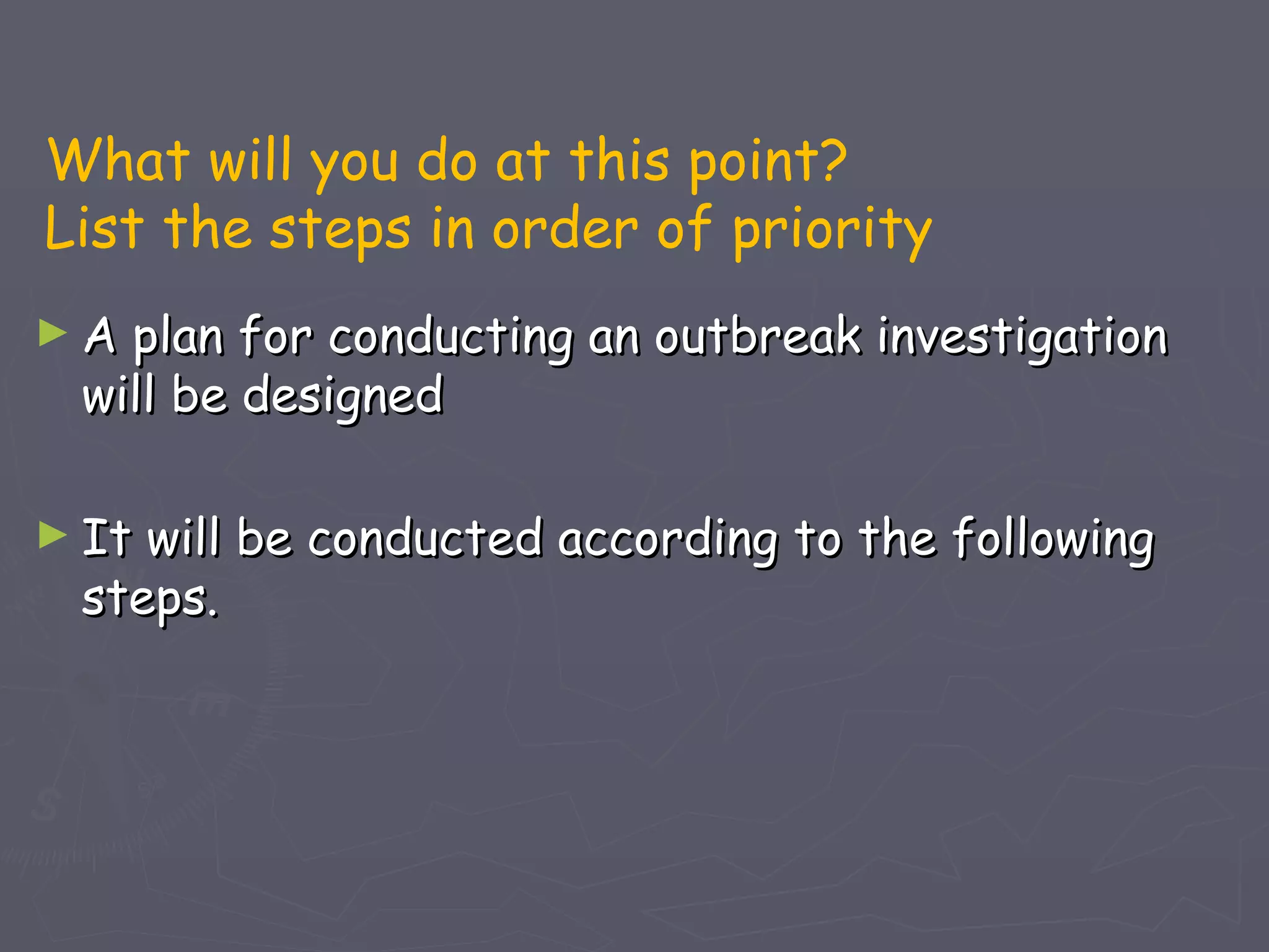 What will you do at this point?
List the steps in order of priority
►A plan for conducting an outbreak investigation
 will be designed

► Itwill be conducted according to the following
 steps.
 