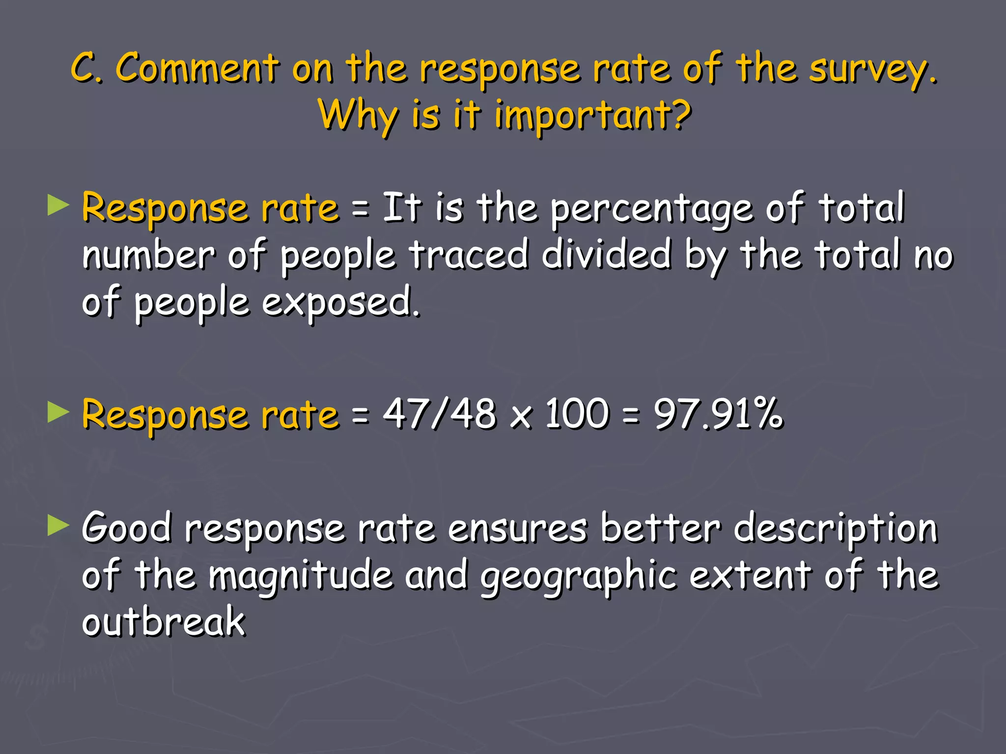 C. Comment on the response rate of the survey.
             Why is it important?

► Response rate = It is the percentage of total
 number of people traced divided by the total no
 of people exposed.

► Response   rate = 47/48 x 100 = 97.91%

► Goodresponse rate ensures better description
 of the magnitude and geographic extent of the
 outbreak
 