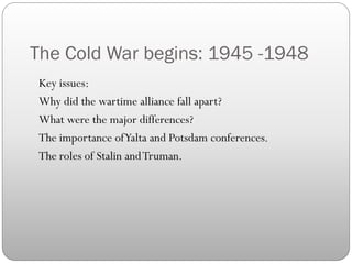 The Cold War begins: 1945 -1948
Key issues:
Why did the wartime alliance fall apart?
What were the major differences?
The importance of Yalta and Potsdam conferences.
The roles of Stalin and Truman.
 