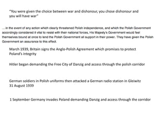 “You were given the choice between war and dishonour, you chose dishonour and
you will have war”
March 1939, Britain signs the Anglo-Polish Agreement which promises to protect
Poland’s integrity
Hitler began demanding the Free City of Danzig and access through the polish corridor
German soldiers in Polish uniforms then attacked a German radio station in Gleiwitz
31 August 1939
1 September Germany invades Poland demanding Danzig and access through the corridor
 