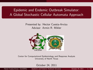 Epidemic and Endemic Outbreak Simulator:
       A Global Stochastic Cellular Automata Approach

                           Presented by: Hector Cuesta-Arvizu
                                Advisor: Armin R. Mikler




                 Center for Computational Epidemiology and Response Analysis
                                  University of North Texas


                                     October 24, 2011
Hector Cuesta-Arvizu (CeCERA)   Epidemic and Endemic Outbreak Simulator   October 24, 2011   1 / 16
 