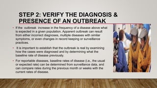 STEP 2: VERIFY THE DIAGNOSIS &
PRESENCE OF AN OUTBREAK
• If the outbreak increase in the frequency of a disease above what
is expected in a given population. Apparent outbreak can result
from either incorrect diagnoses, multiple diseases with similar
symptoms, or even changes in record keeping or surveillance
practices.
• It is important to establish that the outbreak is real by examining
how the cases were diagnosed and by determining what the
baseline rate of disease previously.
• For reportable diseases, baseline rates of disease (i.e., the usual
or expected rate) can be determined from surveillance data, and
can compare rates during the previous month or weeks with the
current rates of disease.
 