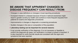 BE AWARE THAT APPARENT CHANGES IN
DISEASE FREQUENCY CAN RESULT FROM:
• Changes in case definitions or changes in local reporting procedures
• Increased interest in a disease because of local or national awareness might
result in greater scrutiny by health care workers or more frequent requests from
patients for exams and diagnostic procedures
• Improvements or changes in diagnostic or screening procedures
• Sudden changes in the size or composition of the population
Laboratory testing can be important for several reasons:
• It can provide verification of the diagnosis. It is not necessary or feasible to
confirm the diagnosis all cases, but verification in at least a subset is important. It
is also important to verify that lab results are consistent with the signs and
symptoms that were reported.
 