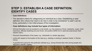 STEP 3: ESTABLISH A CASE DEFINITION;
IDENTIFY CASES
• Case Definitions
• The standard criteria for categorizing an individual as a case. Establishing a case
definition (the criteria that need to be met in order to be considered "a case") can be
tricky, particularly in the initial phases of the investigation.
• Case definitions may include four types of information:
• Clinical information such as symptoms or lab results, e.g. the presence of fever, headache, cough, chest
heaviness, difficulty breathing and sore throat and positive SARS CoV-2 rapid test polymerase chain
reaction (rtpcr)
• Personal characteristics of the cases, e.g., individuals in a certain age group
• Limits with respect to the location of the case (e.g., residing or working in seafood market in Wuhan,
China)
• A specified time period for this particular outbreak (e.g., during Chinese New Year among people who
attended a specific holiday)
 
