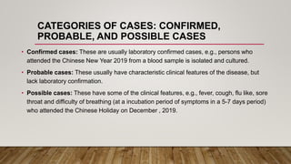 CATEGORIES OF CASES: CONFIRMED,
PROBABLE, AND POSSIBLE CASES
• Confirmed cases: These are usually laboratory confirmed cases, e.g., persons who
attended the Chinese New Year 2019 from a blood sample is isolated and cultured.
• Probable cases: These usually have characteristic clinical features of the disease, but
lack laboratory confirmation.
• Possible cases: These have some of the clinical features, e.g., fever, cough, flu like, sore
throat and difficulty of breathing (at a incubation period of symptoms in a 5-7 days period)
who attended the Chinese Holiday on December , 2019.
 