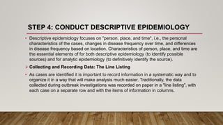 STEP 4: CONDUCT DESCRIPTIVE EPIDEMIOLOGY
• Descriptive epidemiology focuses on "person, place, and time", i.e., the personal
characteristics of the cases, changes in disease frequency over time, and differences
in disease frequency based on location. Characteristics of person, place, and time are
the essential elements of for both descriptive epidemiology (to identify possible
sources) and for analytic epidemiology (to definitively identify the source).
 Collecting and Recording Data: The Line Listing
• As cases are identified it is important to record information in a systematic way and to
organize it in a way that will make analysis much easier. Traditionally, the data
collected during outbreak investigations was recorded on paper in a "line listing", with
each case on a separate row and with the items of information in columns.
 