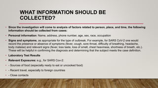 WHAT INFORMATION SHOULD BE
COLLECTED?
• Since the investigation will come to analysis of factors related to person, place, and time, the following
information should be collected from cases:
• Personal information: Name, address, phone number, age, sex, race, occupation
• Signs and symptoms, as appropriate for the type of outbreak. For example, for SARS CoV-2 one would
record the presence or absence of symptoms (fever, cough, sore throat, difficulty of breathing, headache,
body malaise) and relevant signs (fever, loss taste, loss of smell, chest heaviness, shortness of breath, etc.).
These will be helpful in confirming the diagnosis and determining that the subject meets the case definition.
• Laboratory Test Results
• Relevant Exposures: e.g., for SARS Cov-2:
• - Sources of food (especially ready to eat or uncooked food)
• - Recent travel, especially to foreign countries
• - Close contacts
 
