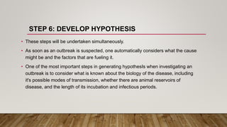 STEP 6: DEVELOP HYPOTHESIS
• These steps will be undertaken simultaneously.
• As soon as an outbreak is suspected, one automatically considers what the cause
might be and the factors that are fueling it.
• One of the most important steps in generating hypothesIs when investigating an
outbreak is to consider what is known about the biology of the disease, including
it's possible modes of transmission, whether there are animal reservoirs of
disease, and the length of its incubation and infectious periods.
 