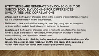 HYPOTHESIS ARE GENERATED BY CONSCIOUSLY OR
SUBCONSCIOUSLY LOOKING FOR DIFFERENCES,
SIMILARITIES, AND CORRELATIONS:
• Differences: If the frequency of disease differs in two locations or circumstances, it may be
due to a factor that differs in the two circumstances.
• Similarities: If there are similarities among the cases (e.g., many reported eating at a
particular seafood market), then that common factor may be the cause.
• Correlations: If the frequency of disease varies in relation to some factor, then that factor
may be a cause of the disease. For example, communities with low rates of measles
immunization may have high rates of measles cases.
• Consider the information obtaining during hypothesis-generating interviews, and also
consider the location of cases (spot map) and the time course of the epidemic in
relation to the incubation period of the disease (the epidemic curve).
 