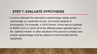 STEP 7: EVALUATE HYPOTHESIS
• In some outbreaks the descriptive epidemiology rapidly points
convincingly to a particular source, and further analysis is
unnecessary. For example, in 2019 Wuhan, China had an outbreak
of SARS CoV-2 in which all of the affected cases reported been in
the seafood market. In other situations if the source is unclear, and
analytic epidemiology must be utilized to more formally test the
hypothesis.
 