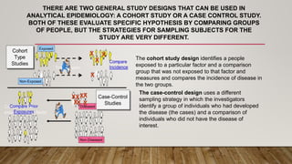 THERE ARE TWO GENERAL STUDY DESIGNS THAT CAN BE USED IN
ANALYTICAL EPIDEMIOLOGY: A COHORT STUDY OR A CASE CONTROL STUDY.
BOTH OF THESE EVALUATE SPECIFIC HYPOTHESIS BY COMPARING GROUPS
OF PEOPLE, BUT THE STRATEGIES FOR SAMPLING SUBJECTS FOR THE
STUDY ARE VERY DIFFERENT.
The cohort study design identifies a people
exposed to a particular factor and a comparison
group that was not exposed to that factor and
measures and compares the incidence of disease in
the two groups.
The case-control design uses a different
sampling strategy in which the investigators
identify a group of individuals who had developed
the disease (the cases) and a comparison of
individuals who did not have the disease of
interest.
 