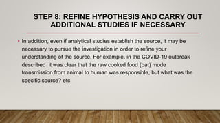 STEP 8: REFINE HYPOTHESIS AND CARRY OUT
ADDITIONAL STUDIES IF NECESSARY
• In addition, even if analytical studies establish the source, it may be
necessary to pursue the investigation in order to refine your
understanding of the source. For example, in the COVID-19 outbreak
described it was clear that the raw cooked food (bat) mode
transmission from animal to human was responsible, but what was the
specific source? etc
 