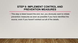 STEP 9: IMPLEMENT CONTROL AND
PREVENTION MEASURES
• This step is listed toward the end, but, you obviously want to initiate
prevention measures as soon as possible if you have identified the
source, even if you haven't worked out all of the details.
 