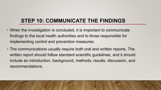 STEP 10: COMMUNICATE THE FINDINGS
• When the investigation is concluded, it is important to communicate
findings to the local health authorities and to those responsible for
implementing control and prevention measures.
• The communications usually require both oral and written reports. The
written report should follow standard scientific guidelines, and it should
include an introduction, background, methods, results, discussion, and
recommendations.
 