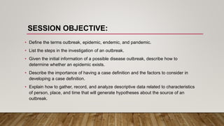SESSION OBJECTIVE:
• Define the terms outbreak, epidemic, endemic, and pandemic.
• List the steps in the investigation of an outbreak.
• Given the initial information of a possible disease outbreak, describe how to
determine whether an epidemic exists.
• Describe the importance of having a case definition and the factors to consider in
developing a case definition.
• Explain how to gather, record, and analyze descriptive data related to characteristics
of person, place, and time that will generate hypotheses about the source of an
outbreak.
 