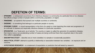 DEFETION OF TERMS:
• EPIDEMIC – a widespread occurrence of an infectious disease in a community at a particular time or is a disease
that affects a large number of people within a community, population, or region.
• PANDEMIC – an epidemic that spread over multiple countries or continents.
• ENDEMIC – is something that belongs to a particular people or country.
• EPIDEMIC CURVE – a visual representation in the form of a graph or chart depicting the onset and progression of
an outbreak of disease and especially infectious disease in a particular population.
• EPICENTER - is a “focal point, as of activity.” If a country or region is called the epicenter of a pandemic disease,
that means more or an accelerating number of cases are being confirmed there than anywhere else in the world.
Also called a HOTSPOT.
• DISCRIPTIVE STUDY – describe one or more variables in a sample or occasionally population.
• ANALYTICAL STUDY -attempt to quantify a relationship or association between two variables – an exposure and an
outcome.
• HYPOTHESIS RESEARCH – is a statement of expectation or prediction that will tested by research.
 