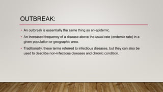 OUTBREAK:
• An outbreak is essentially the same thing as an epidemic.
• An increased frequency of a disease above the usual rate (endemic rate) in a
given population or geographic area.
• Traditionally, these terms referred to infectious diseases, but they can also be
used to describe non-infectious diseases and chronic condition.
 