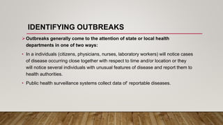 IDENTIFYING OUTBREAKS
Outbreaks generally come to the attention of state or local health
departments in one of two ways:
• In a individuals (citizens, physicians, nurses, laboratory workers) will notice cases
of disease occurring close together with respect to time and/or location or they
will notice several individuals with unusual features of disease and report them to
health authorities.
• Public health surveillance systems collect data of‘ reportable diseases.
 