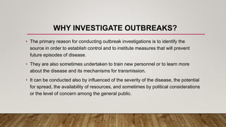 WHY INVESTIGATE OUTBREAKS?
• The primary reason for conducting outbreak investigations is to identify the
source in order to establish control and to institute measures that will prevent
future episodes of disease.
• They are also sometimes undertaken to train new personnel or to learn more
about the disease and its mechanisms for transmission.
• It can be conducted also by influenced of the severity of the disease, the potential
for spread, the availability of resources, and sometimes by political considerations
or the level of concern among the general public.
 
