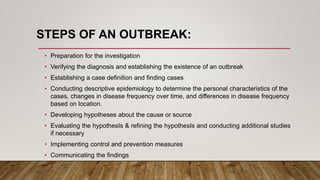 STEPS OF AN OUTBREAK:
• Preparation for the investigation
• Verifying the diagnosis and establishing the existence of an outbreak
• Establishing a case definition and finding cases
• Conducting descriptive epidemiology to determine the personal characteristics of the
cases, changes in disease frequency over time, and differences in disease frequency
based on location.
• Developing hypotheses about the cause or source
• Evaluating the hypothesIs & refining the hypothesIs and conducting additional studies
if necessary
• Implementing control and prevention measures
• Communicating the findings
 