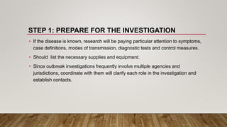 STEP 1: PREPARE FOR THE INVESTIGATION
• If the disease is known, research will be paying particular attention to symptoms,
case definitions, modes of transmission, diagnostic tests and control measures.
• Should list the necessary supplies and equipment.
• Since outbreak investigations frequently involve multiple agencies and
jurisdictions, coordinate with them will clarify each role in the investigation and
establish contacts.
 
