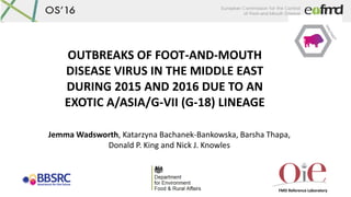 OS16
FMD Reference Laboratory
OUTBREAKS OF FOOT-AND-MOUTH
DISEASE VIRUS IN THE MIDDLE EAST
DURING 2015 AND 2016 DUE TO AN
EXOTIC A/ASIA/G-VII (G-18) LINEAGE
Jemma Wadsworth, Katarzyna Bachanek-Bankowska, Barsha Thapa,
Donald P. King and Nick J. Knowles
 