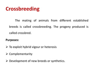 Crossbreeding
The mating of animals from different established
breeds is called crossbreeding. The progeny produced is
called crossbred.
Purposes:
 To exploit hybrid vigour or heterosis
 Complementarity
 Development of new breeds or synthetics.
 