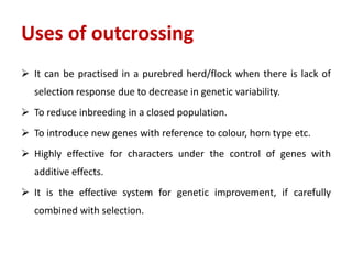 Uses of outcrossing
 It can be practised in a purebred herd/flock when there is lack of
selection response due to decrease in genetic variability.
 To reduce inbreeding in a closed population.
 To introduce new genes with reference to colour, horn type etc.
 Highly effective for characters under the control of genes with
additive effects.
 It is the effective system for genetic improvement, if carefully
combined with selection.
 