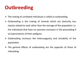  The mating of unrelated individuals is called as outbreeding
 Outbreeding is the mating of animals which are distinctly less
closely related to each other than the average of the population i.e.
the individuals that have no common ancestors in the proceeding 4
to 6 generations of their pedigree.
 Outbreeding increases the heterozygosity and variability of the
population.
 The general effects of outbreeding are the opposite of those of
inbreeding.
Outbreeding
 