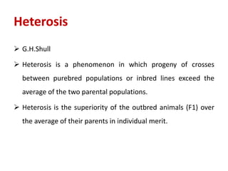 Heterosis
 G.H.Shull
 Heterosis is a phenomenon in which progeny of crosses
between purebred populations or inbred lines exceed the
average of the two parental populations.
 Heterosis is the superiority of the outbred animals (F1) over
the average of their parents in individual merit.
 