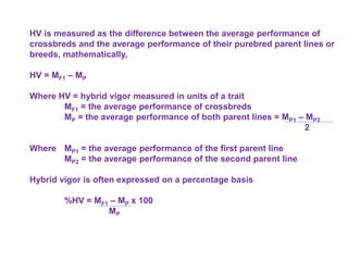 HV is measured as the difference between the average performance of
crossbreds and the average performance of their purebred parent lines or
breeds, mathematically,
HV = MF1 – MP
Where HV = hybrid vigor measured in units of a trait
MF1 = the average performance of crossbreds
MP = the average performance of both parent lines = MP1 – MP2
2
Where MP1 = the average performance of the first parent line
MP2 = the average performance of the second parent line
Hybrid vigor is often expressed on a percentage basis
%HV = MF1 – MP x 100
MP
 