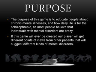 PURPOSE
• The purpose of this game is to educate people about
chronic mental illnesses, and how daily life is for the
schi...