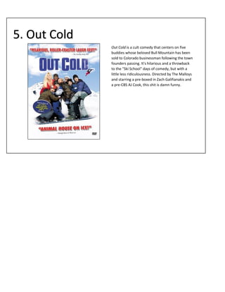5. Out Cold
Out Cold is a cult comedy that centers on five
buddies whose beloved Bull Mountain has been
sold to Colorado businessman following the town
founders passing. It's hilarious and a throwback
to the "Ski School" days of comedy, but with a
little less ridiculousness. Directed by The Malloys
and starring a pre-boxed in Zach Galifianakis and
a pre-CBS AJ Cook, this shit is damn funny.

 
