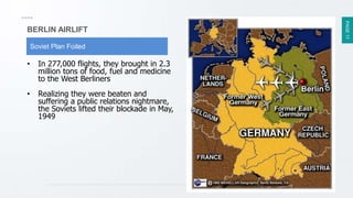 PAGE17
BERLIN AIRLIFT
Soviet Plan Foiled
• In 277,000 flights, they brought in 2.3
million tons of food, fuel and medicine
to the West Berliners
• Realizing they were beaten and
suffering a public relations nightmare,
the Soviets lifted their blockade in May,
1949
 