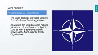 PAGE18
NATA FORMED
The West Creates a Military Alliance
• The Berlin blockade increased Western
Europe’s fear of Soviet aggression
• As a result, ten West European nations
joined the U.S and Canada on April 4,
1949 to form a defensive alliance
known as the North Atlantic Treaty
Organization
 