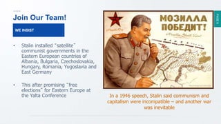 PAGE9
Join Our Team!
• Stalin installed “satellite”
communist governments in the
Eastern European countries of
Albania, Bulgaria, Czechoslovakia,
Hungary, Romania, Yugoslavia and
East Germany
• This after promising “free
elections” for Eastern Europe at
the Yalta Conference
WE INSIST
In a 1946 speech, Stalin said communism and
capitalism were incompatible – and another war
was inevitable
 