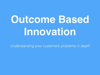 Outcome Based 
Innovation 
Understanding your customers problems in depth 
 