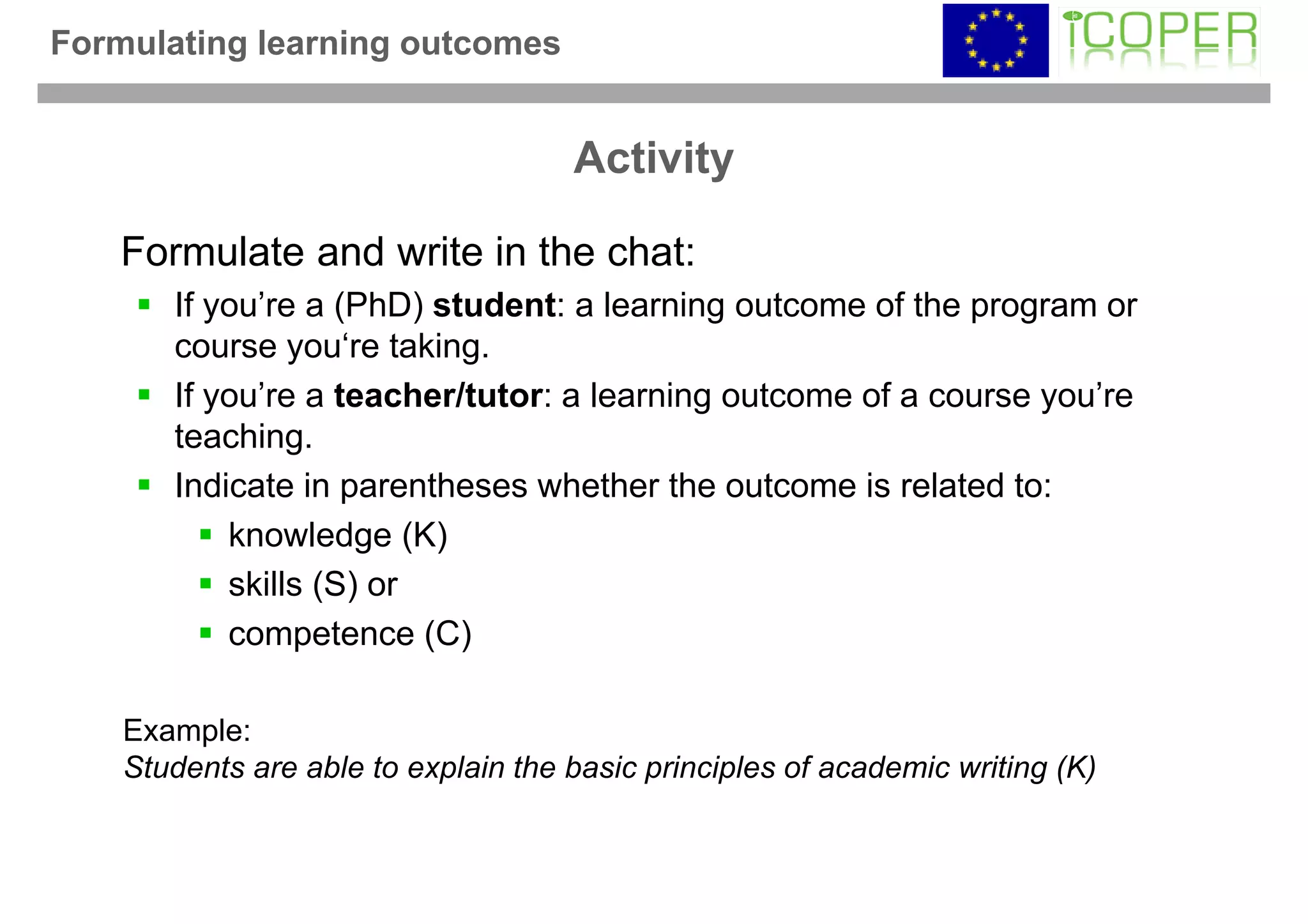 Formulating learning outcomes


                                     Activity

   Formulate and write in the chat:
       If you’re a (PhD) student: a learning outcome of the program or
       course you‘re taking.
       If you’re a teacher/tutor: a learning outcome of a course you’re
       teaching.
       Indicate in parentheses whether the outcome is related to:
           knowledge (K)
           skills (S) or
           competence (C)

    Example:
    Students are able to explain the basic principles of academic writing (K)
 