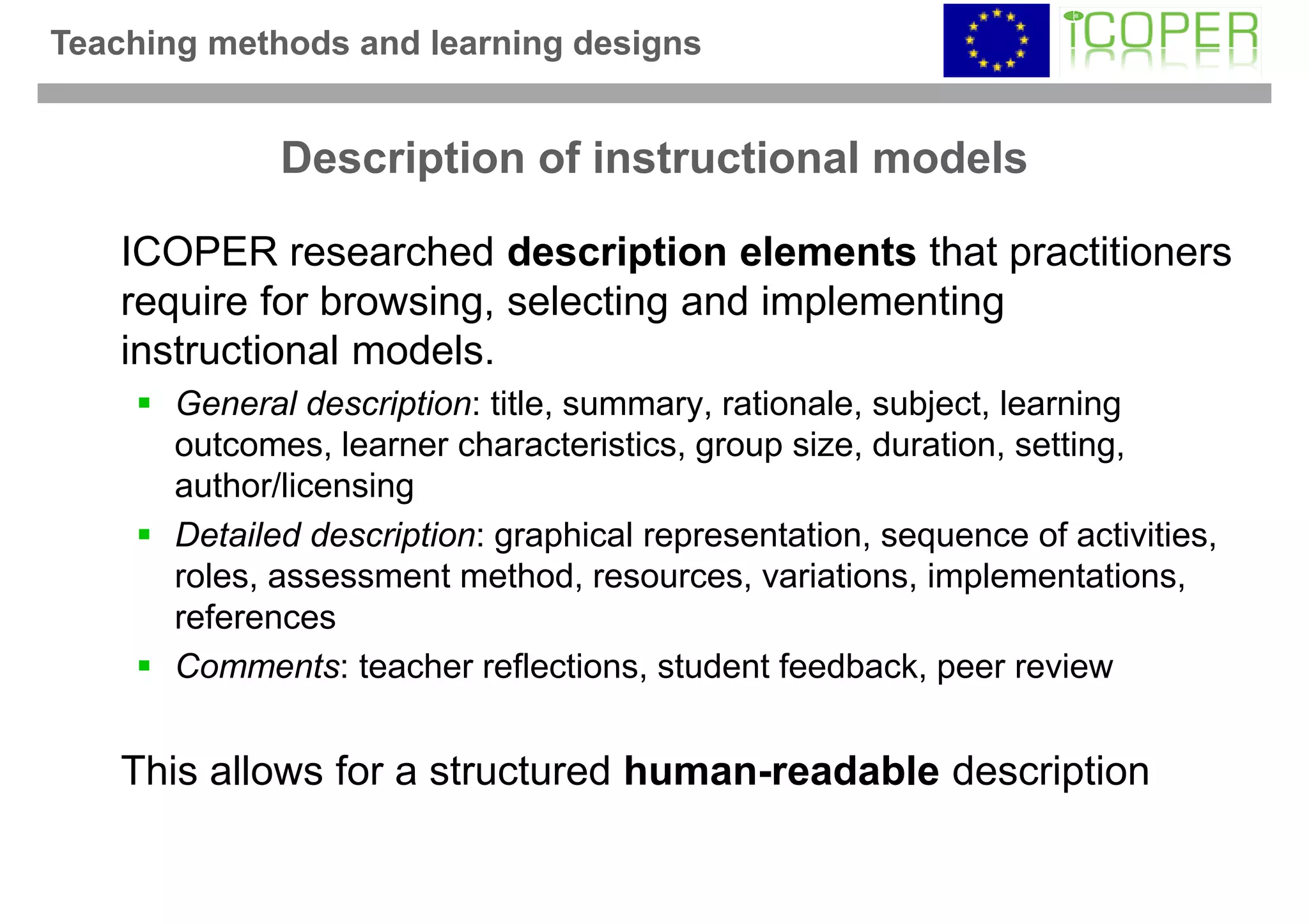 Teaching methods and learning designs


              Description of instructional models

    ICOPER researched description elements that practitioners
    require for browsing, selecting and implementing
    instructional models.
       General description: title, summary, rationale, subject, learning
       outcomes, learner characteristics, group size, duration, setting,
       author/licensing
       Detailed description: graphical representation, sequence of activities,
       roles, assessment method, resources, variations, implementations,
       references
       Comments: teacher reflections, student feedback, peer review


    This allows for a structured human-readable description
 