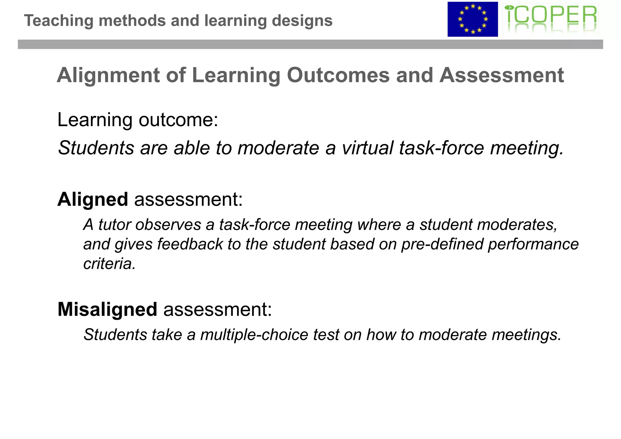 Teaching methods and learning designs


   Alignment of Learning Outcomes and Assessment

    Learning outcome:
    Students are able to moderate a virtual task-force meeting.

    Aligned assessment:
       A tutor observes a task-force meeting where a student moderates,
       and gives feedback to the student based on pre-defined performance
       criteria.

    Misaligned assessment:
       Students take a multiple-choice test on how to moderate meetings.
 