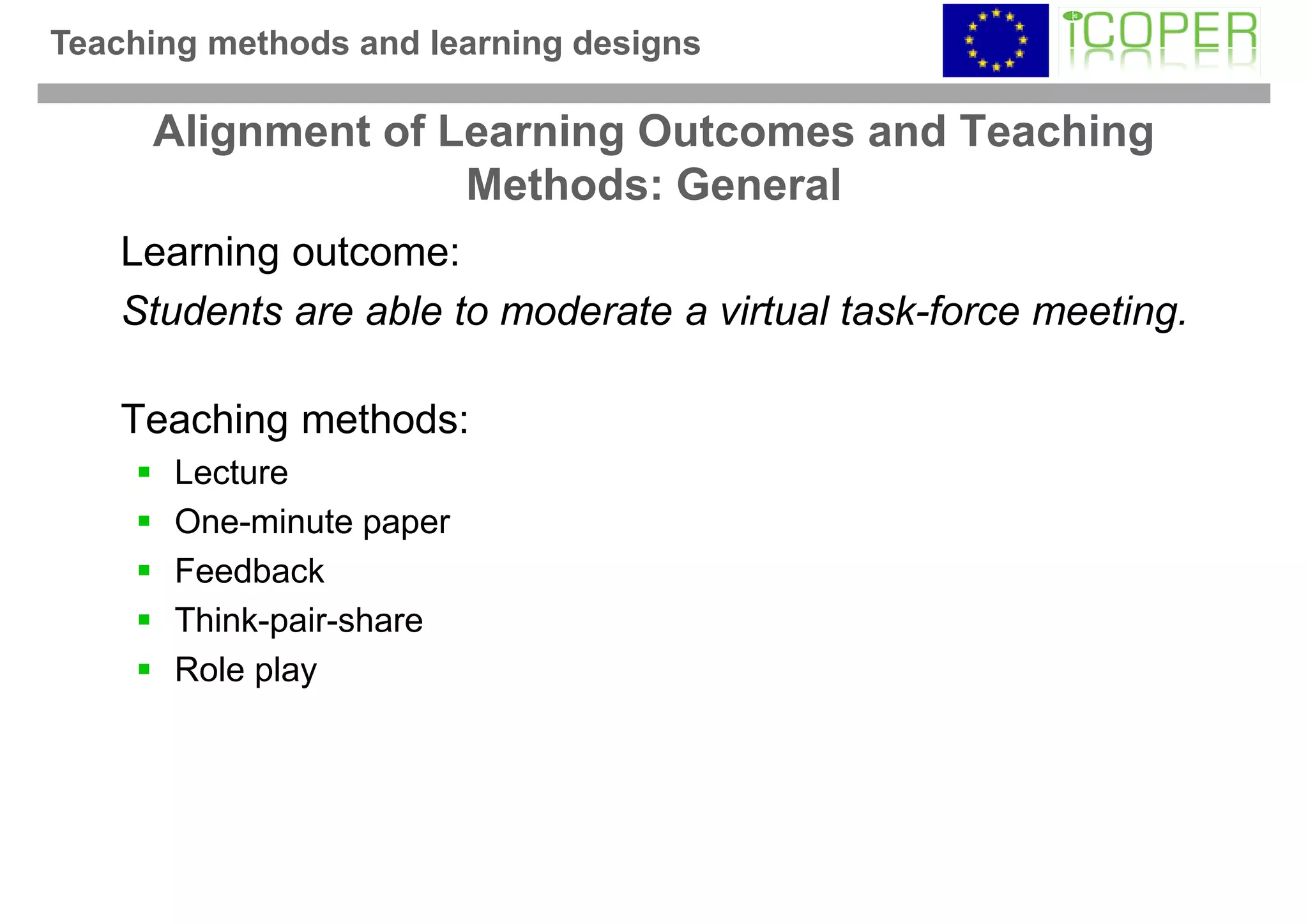 Teaching methods and learning designs

     Alignment of Learning Outcomes and Teaching
                   Methods: General
    Learning outcome:
    Students are able to moderate a virtual task-force meeting.

    Teaching methods:
       Lecture
       One-minute paper
       Feedback
       Think-pair-share
       Role play
 