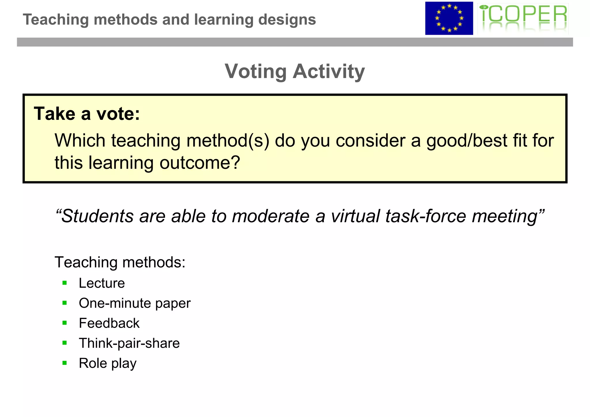 Teaching methods and learning designs


                          Voting Activity

 Take a vote:
   Which teaching method(s) do you consider a good/best fit for
   this learning outcome?

    “Students are able to moderate a virtual task-force meeting”

    Teaching methods:
       Lecture
       One-minute paper
       Feedback
       Think-pair-share
       Role play
 