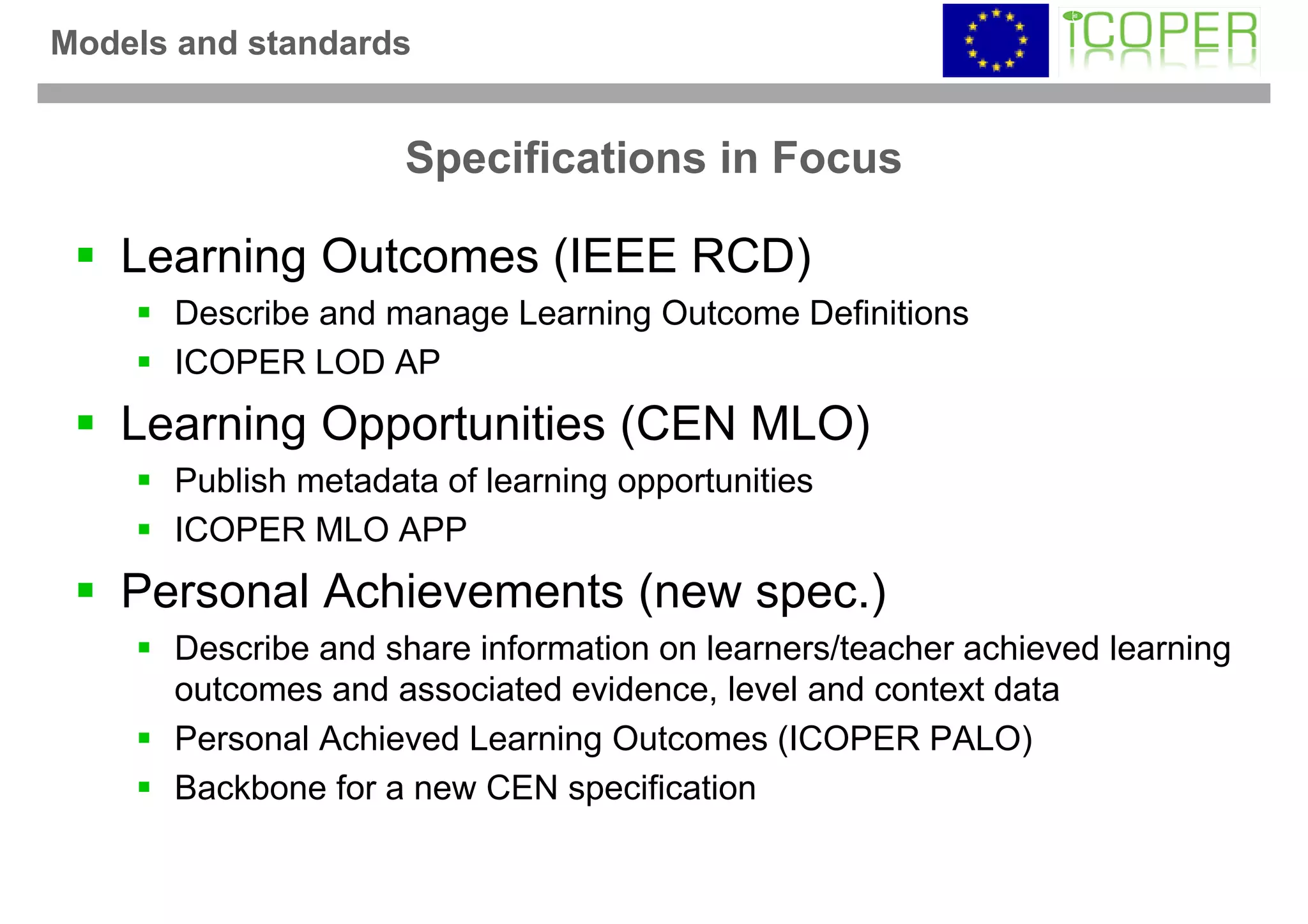 Models and standards


                     Specifications in Focus

   Learning Outcomes (IEEE RCD)
      Describe and manage Learning Outcome Definitions
      ICOPER LOD AP
   Learning Opportunities (CEN MLO)
      Publish metadata of learning opportunities
      ICOPER MLO APP
   Personal Achievements (new spec.)
      Describe and share information on learners/teacher achieved learning
      outcomes and associated evidence, level and context data
      Personal Achieved Learning Outcomes (ICOPER PALO)
      Backbone for a new CEN specification
 