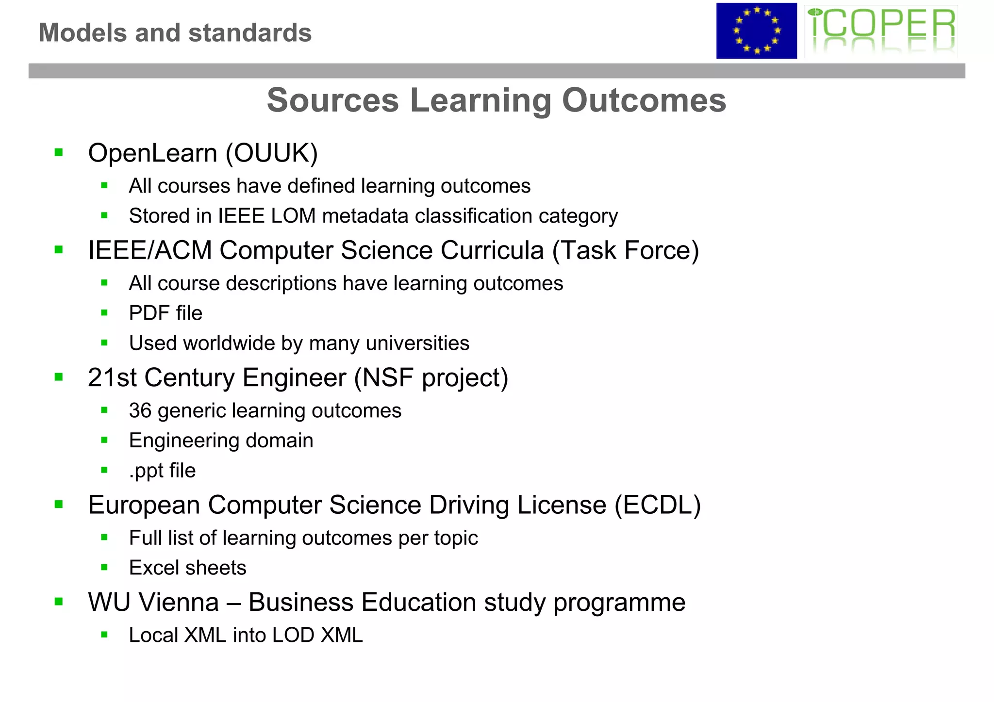 Models and standards

                     Sources Learning Outcomes
   OpenLearn (OUUK)
      All courses have defined learning outcomes
      Stored in IEEE LOM metadata classification category
   IEEE/ACM Computer Science Curricula (Task Force)
      All course descriptions have learning outcomes
      PDF file
      Used worldwide by many universities
   21st Century Engineer (NSF project)
      36 generic learning outcomes
      Engineering domain
      .ppt file
   European Computer Science Driving License (ECDL)
      Full list of learning outcomes per topic
      Excel sheets
   WU Vienna – Business Education study programme
      Local XML into LOD XML
 