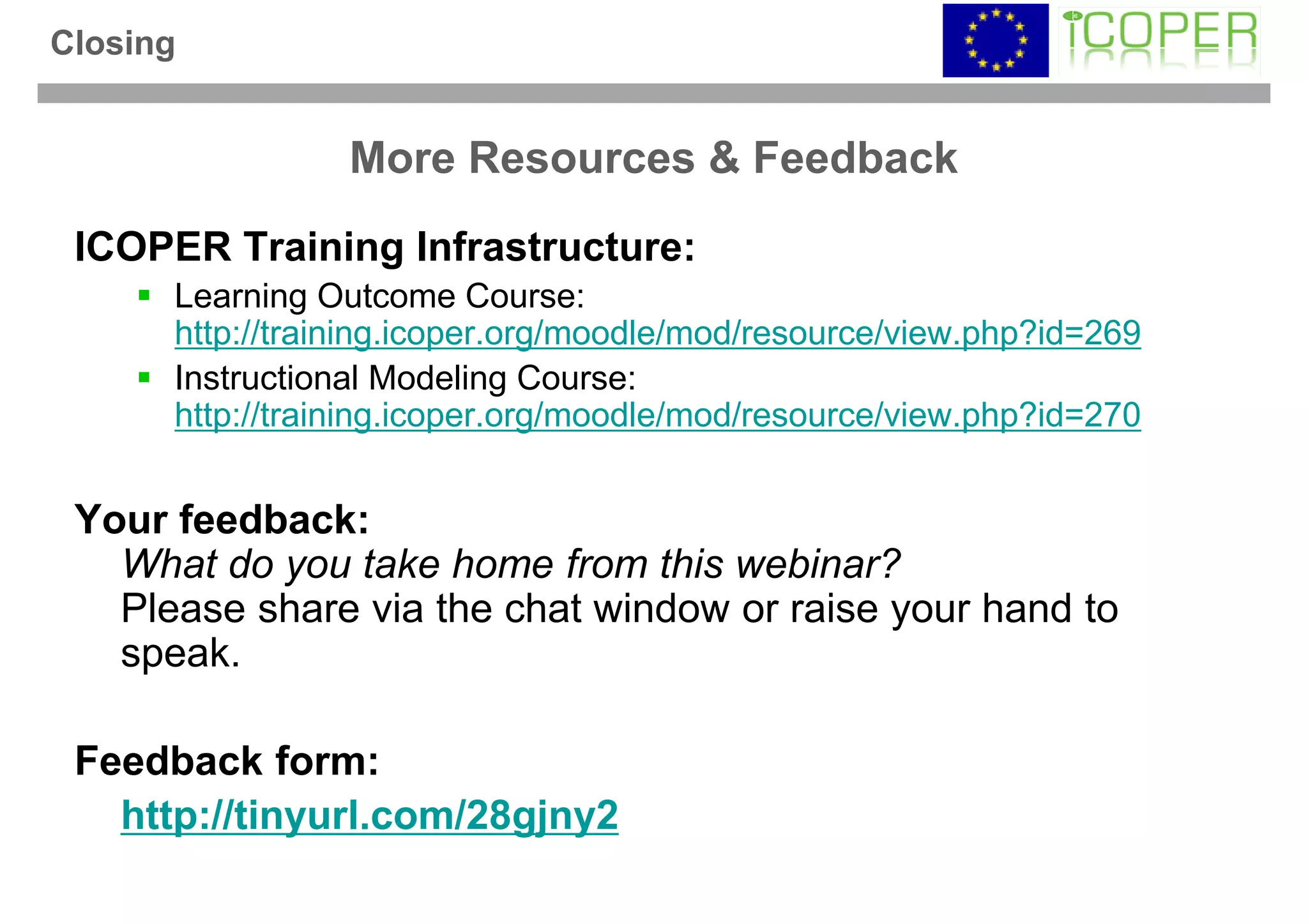 Closing


                 More Resources & Feedback
 ICOPER Training Infrastructure:
      Learning Outcome Course:
      http://training.icoper.org/moodle/mod/resource/view.php?id=269
      Instructional Modeling Course:
      http://training.icoper.org/moodle/mod/resource/view.php?id=270


 Your feedback:
   What do you take home from this webinar?
   Please share via the chat window or raise your hand to
   speak.

 Feedback form:
   http://tinyurl.com/28gjny2
 